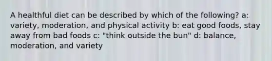 A healthful diet can be described by which of the following? a: variety, moderation, and physical activity b: eat good foods, stay away from bad foods c: "think outside the bun" d: balance, moderation, and variety