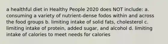 a healthful diet in Healthy People 2020 does NOT include: a. consuming a variety of nutrient-dense fodos within and across the food groups b. limiting intake of solid fats, cholesterol c. limiting intake of protein, added sugar, and alcohol d. limiting intake of calories to meet needs for calories