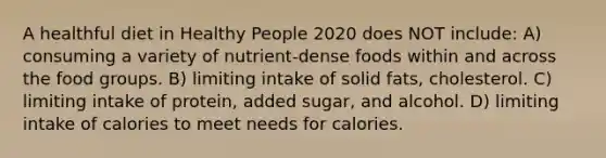 A healthful diet in Healthy People 2020 does NOT include: A) consuming a variety of nutrient-dense foods within and across the food groups. B) limiting intake of solid fats, cholesterol. C) limiting intake of protein, added sugar, and alcohol. D) limiting intake of calories to meet needs for calories.