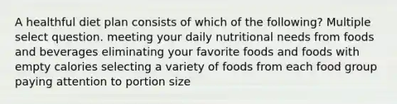 A healthful diet plan consists of which of the following? Multiple select question. meeting your daily nutritional needs from foods and beverages eliminating your favorite foods and foods with empty calories selecting a variety of foods from each food group paying attention to portion size