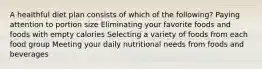 A healthful diet plan consists of which of the following? Paying attention to portion size Eliminating your favorite foods and foods with empty calories Selecting a variety of foods from each food group Meeting your daily nutritional needs from foods and beverages