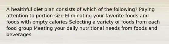 A healthful diet plan consists of which of the following? Paying attention to portion size Eliminating your favorite foods and foods with empty calories Selecting a variety of foods from each food group Meeting your daily nutritional needs from foods and beverages