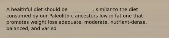 A healthful diet should be __________. similar to the diet consumed by our Paleolithic ancestors low in fat one that promotes weight loss adequate, moderate, nutrient-dense, balanced, and varied