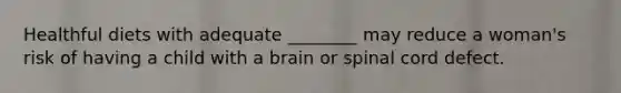 Healthful diets with adequate ________ may reduce a woman's risk of having a child with a brain or spinal cord defect.