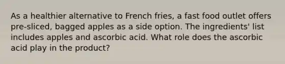 As a healthier alternative to French fries, a fast food outlet offers pre-sliced, bagged apples as a side option. The ingredients' list includes apples and ascorbic acid. What role does the ascorbic acid play in the product?