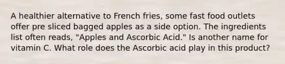 A healthier alternative to French fries, some fast food outlets offer pre sliced bagged apples as a side option. The ingredients list often reads, "Apples and Ascorbic Acid." Is another name for vitamin C. What role does the Ascorbic acid play in this product?