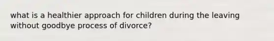 what is a healthier approach for children during the leaving without goodbye process of divorce?