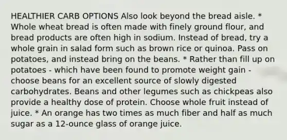 HEALTHIER CARB OPTIONS Also look beyond the bread aisle. * Whole wheat bread is often made with finely ground flour, and bread products are often high in sodium. Instead of bread, try a whole grain in salad form such as brown rice or quinoa. Pass on potatoes, and instead bring on the beans. * Rather than fill up on potatoes - which have been found to promote weight gain - choose beans for an excellent source of slowly digested carbohydrates. Beans and other legumes such as chickpeas also provide a healthy dose of protein. Choose whole fruit instead of juice. * An orange has two times as much fiber and half as much sugar as a 12-ounce glass of orange juice.