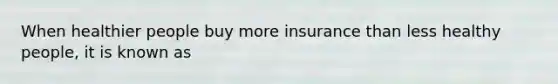 When healthier people buy more insurance than less healthy people, it is known as