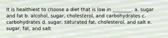 It is healthiest to choose a diet that is low in ________. a. sugar and fat b. alcohol, sugar, cholesterol, and carbohydrates c. carbohydrates d. sugar, saturated fat, cholesterol, and salt e. sugar, fat, and salt