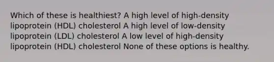 Which of these is healthiest? A high level of high-density lipoprotein (HDL) cholesterol A high level of low-density lipoprotein (LDL) cholesterol A low level of high-density lipoprotein (HDL) cholesterol None of these options is healthy.