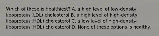 Which of these is healthiest? A. a high level of low-density lipoprotein (LDL) cholesterol B. a high level of high-density lipoprotein (HDL) cholesterol C. a low level of high-density lipoprotein (HDL) cholesterol D. None of these options is healthy.