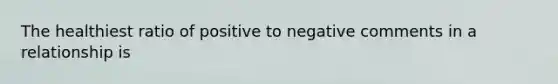 The healthiest ratio of positive to negative comments in a relationship is