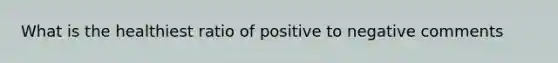 What is the healthiest ratio of positive to negative comments