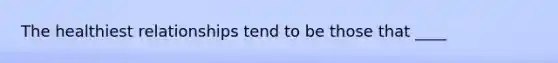 The healthiest relationships tend to be those that ____