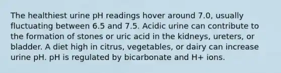 The healthiest urine pH readings hover around 7.0, usually fluctuating between 6.5 and 7.5. Acidic urine can contribute to the formation of stones or uric acid in the kidneys, ureters, or bladder. A diet high in citrus, vegetables, or dairy can increase urine pH. pH is regulated by bicarbonate and H+ ions.