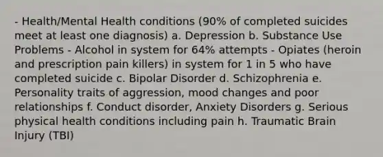 - Health/Mental Health conditions (90% of completed suicides meet at least one diagnosis) a. Depression b. Substance Use Problems - Alcohol in system for 64% attempts - Opiates (heroin and prescription pain killers) in system for 1 in 5 who have completed suicide c. Bipolar Disorder d. Schizophrenia e. Personality traits of aggression, mood changes and poor relationships f. Conduct disorder, Anxiety Disorders g. Serious physical health conditions including pain h. Traumatic Brain Injury (TBI)