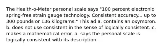 The Health-o-Meter personal scale says "100 percent electronic spring-free strain gauge technology. Consistent accuracy... up to 300 pounds or 136 kilograms." This ad a. contains an oxymoron. b. does not use consistent in the sense of logically consistent. c. makes a mathematical error. a. says the personal scale is logically consistent with its description.