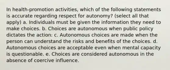 In health-promotion activities, which of the following statements is accurate regarding respect for autonomy? (select all that apply) a. Individuals must be given the information they need to make choices. b. Choices are autonomous when public policy dictates the action. c. Autonomous choices are made when the person can understand the risks and benefits of the choices. d. Autonomous choices are acceptable even when mental capacity is questionable. e. Choices are considered autonomous in the absence of coercive influence.