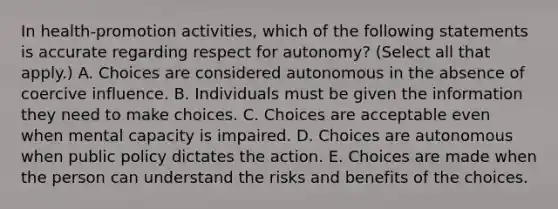 In health-promotion activities, which of the following statements is accurate regarding respect for autonomy? (Select all that apply.) A. Choices are considered autonomous in the absence of coercive influence. B. Individuals must be given the information they need to make choices. C. Choices are acceptable even when mental capacity is impaired. D. Choices are autonomous when public policy dictates the action. E. Choices are made when the person can understand the risks and benefits of the choices.