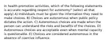 In health-promotion activities, which of the following statements is accurate regarding respect for autonomy? (select all that apply) A) Individuals must be given the information they need to make choices. B) Choices are autonomous when public policy dictates the action. C) Autonomous choices are made when the person can understand the risks and benefits of the choices. D) Autonomous choices are acceptable even when mental capacity is questionable. E) Choices are considered autonomous in the absence of coercive influence.