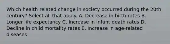 Which health-related change in society occurred during the 20th century? Select all that apply. A. Decrease in birth rates B. Longer life expectancy C. Increase in infant death rates D. Decline in child mortality rates E. Increase in age-related diseases