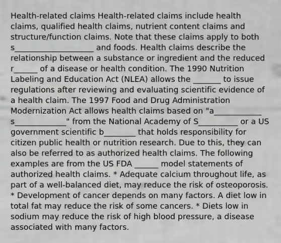 Health-related claims Health-related claims include health claims, qualified health claims, nutrient content claims and structure/function claims. Note that these claims apply to both s____________________ and foods. Health claims describe the relationship between a substance or ingredient and the reduced r______ of a disease or health condition. The 1990 Nutrition Labeling and Education Act (NLEA) allows the _______ to issue regulations after reviewing and evaluating scientific evidence of a health claim. The 1997 Food and Drug Administration Modernization Act allows health claims based on "a____________ s_____________" from the National Academy of S__________ or a US government scientific b________ that holds responsibility for citizen public health or nutrition research. Due to this, they can also be referred to as authorized health claims. The following examples are from the US FDA ______ model statements of authorized health claims. * ﻿﻿Adequate calcium throughout life, as part of a well-balanced diet, may reduce the risk of osteoporosis. * ﻿﻿Development of cancer depends on many factors. A diet low in total fat may reduce the risk of some cancers. * ﻿﻿Diets low in sodium may reduce the risk of high blood pressure, a disease associated with many factors.