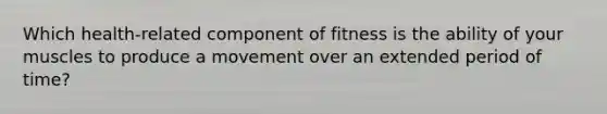 Which health-related component of fitness is the ability of your muscles to produce a movement over an extended period of time?