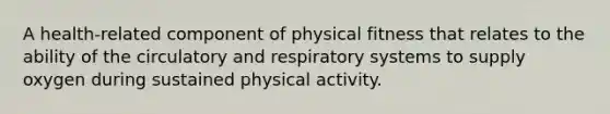 A health-related component of physical fitness that relates to the ability of the circulatory and respiratory systems to supply oxygen during sustained physical activity.