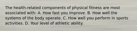 The health-related components of physical fitness are most associated with: A. How fast you improve. B. How well the systems of the body operate. C. How well you perform in sports activities. D. Your level of athletic ability.