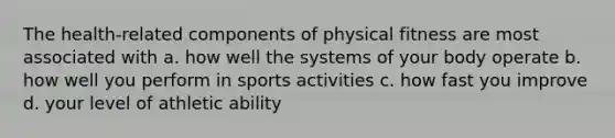 The health-related components of physical fitness are most associated with a. how well the systems of your body operate b. how well you perform in sports activities c. how fast you improve d. your level of athletic ability