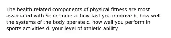 The health-related components of physical fitness are most associated with Select one: a. how fast you improve b. how well the systems of the body operate c. how well you perform in sports activities d. your level of athletic ability