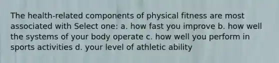 The health-related components of physical fitness are most associated with Select one: a. how fast you improve b. how well the systems of your body operate c. how well you perform in sports activities d. your level of athletic ability