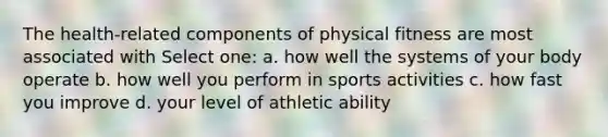 The health-related components of physical fitness are most associated with Select one: a. how well the systems of your body operate b. how well you perform in sports activities c. how fast you improve d. your level of athletic ability