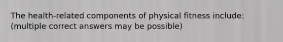 The health-related components of physical fitness include: (multiple correct answers may be possible)