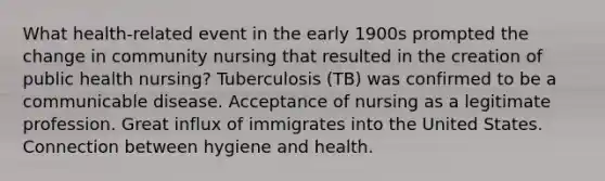 What health-related event in the early 1900s prompted the change in community nursing that resulted in the creation of public health nursing? Tuberculosis (TB) was confirmed to be a communicable disease. Acceptance of nursing as a legitimate profession. Great influx of immigrates into the United States. Connection between hygiene and health.