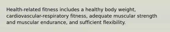 Health-related fitness includes a healthy body weight, cardiovascular-respiratory fitness, adequate muscular strength and muscular endurance, and sufficient flexibility.