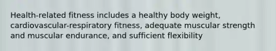 Health-related fitness includes a healthy body weight, cardiovascular-respiratory fitness, adequate muscular strength and muscular endurance, and sufficient flexibility