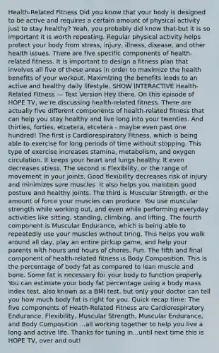 Health-Related Fitness Did you know that your body is designed to be active and requires a certain amount of physical activity just to stay healthy? Yeah, you probably did know that-but it is so important it is worth repeating. Regular physical activity helps protect your body from stress, injury, illness, disease, and other health issues. There are five specific components of health-related fitness. It is important to design a fitness plan that involves all five of these areas in order to maximize the health benefits of your workout. Maximizing the benefits leads to an active and healthy daily lifestyle. SHOW INTERACTIVE Health-Related Fitness — Text Version Hey there. On this episode of HOPE TV, we're discussing health-related fitness. There are actually five different components of health-related fitness that can help you stay healthy and live long into your twenties. And thirties, forties, etcetera, etcetera - maybe even past one hundred! The first is Cardiorespiratory Fitness, which is being able to exercise for long periods of time without stopping. This type of exercise increases stamina, metabolism, and oxygen circulation. It keeps your heart and lungs healthy. It even decreases stress. The second is Flexibility, or the range of movement in your joints. Good flexibility decreases risk of injury and minimizes sore muscles. It also helps you maintain good posture and healthy joints. The third is Muscular Strength, or the amount of force your muscles can produce. You use muscular strength while working out, and even while performing everyday activities like sitting, standing, climbing, and lifting. The fourth component is Muscular Endurance, which is being able to repeatedly use your muscles without tiring. This helps you walk around all day, play an entire pickup game, and help your parents with hours and hours of chores. Fun. The fifth and final component of health-related fitness is Body Composition. This is the percentage of body fat as compared to lean muscle and bone. Some fat is necessary for your body to function properly. You can estimate your body fat percentage using a body mass index test, also known as a BMI test, but only your doctor can tell you how much body fat is right for you. Quick recap time: The five components of Heath-Related Fitness are Cardiorespiratory Endurance, Flexibility, Muscular Strength, Muscular Endurance, and Body Composition ...all working together to help you live a long and active life. Thanks for tuning in...until next time this is HOPE TV, over and out!