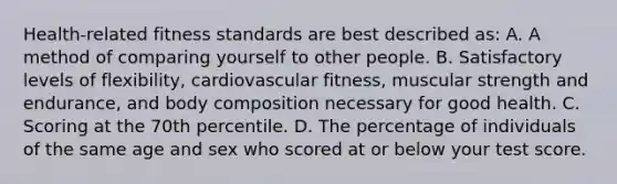 Health-related fitness standards are best described as: A. A method of comparing yourself to other people. B. Satisfactory levels of flexibility, cardiovascular fitness, muscular strength and endurance, and body composition necessary for good health. C. Scoring at the 70th percentile. D. The percentage of individuals of the same age and sex who scored at or below your test score.