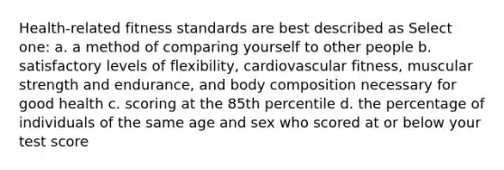 Health-related fitness standards are best described as Select one: a. a method of comparing yourself to other people b. satisfactory levels of flexibility, cardiovascular fitness, muscular strength and endurance, and body composition necessary for good health c. scoring at the 85th percentile d. the percentage of individuals of the same age and sex who scored at or below your test score