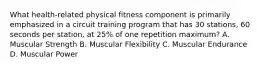 What health-related physical fitness component is primarily emphasized in a circuit training program that has 30 stations, 60 seconds per station, at 25% of one repetition maximum? A. Muscular Strength B. Muscular Flexibility C. Muscular Endurance D. Muscular Power