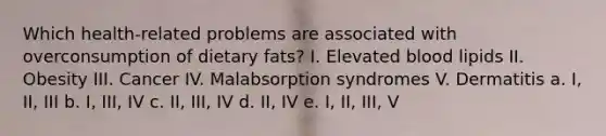 Which health-related problems are associated with overconsumption of dietary fats? I. Elevated blood lipids II. Obesity III. Cancer IV. Malabsorption syndromes V. Dermatitis a. I, II, III b. I, III, IV c. II, III, IV d. II, IV e. I, II, III, V