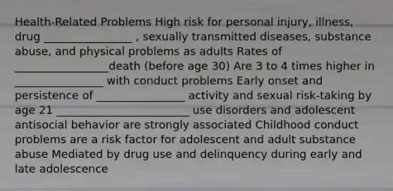 Health-Related Problems High risk for personal injury, illness, drug ________________ , sexually transmitted diseases, substance abuse, and physical problems as adults Rates of _________________death (before age 30) Are 3 to 4 times higher in ________________ with conduct problems Early onset and persistence of ________________ activity and sexual risk-taking by age 21 ________________________ use disorders and adolescent antisocial behavior are strongly associated Childhood conduct problems are a risk factor for adolescent and adult substance abuse Mediated by drug use and delinquency during early and late adolescence