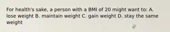 For health's sake, a person with a BMI of 20 might want to: A. lose weight B. maintain weight C. gain weight D. stay the same weight