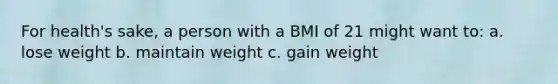 For health's sake, a person with a BMI of 21 might want to: a. lose weight b. maintain weight c. gain weight