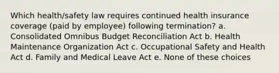 Which health/safety law requires continued health insurance coverage (paid by employee) following termination? a. Consolidated Omnibus Budget Reconciliation Act b. Health Maintenance Organization Act c. Occupational Safety and Health Act d. Family and Medical Leave Act e. None of these choices