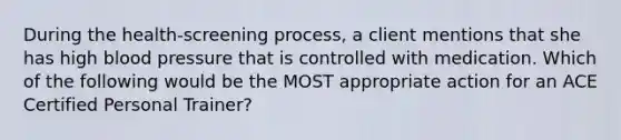 During the health-screening process, a client mentions that she has high blood pressure that is controlled with medication. Which of the following would be the MOST appropriate action for an ACE Certified Personal Trainer?