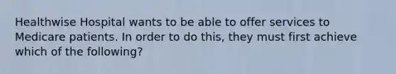 Healthwise Hospital wants to be able to offer services to Medicare patients. In order to do this, they must first achieve which of the following?