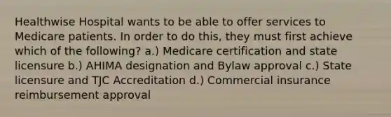 Healthwise Hospital wants to be able to offer services to Medicare patients. In order to do this, they must first achieve which of the following? a.) Medicare certification and state licensure b.) AHIMA designation and Bylaw approval c.) State licensure and TJC Accreditation d.) Commercial insurance reimbursement approval